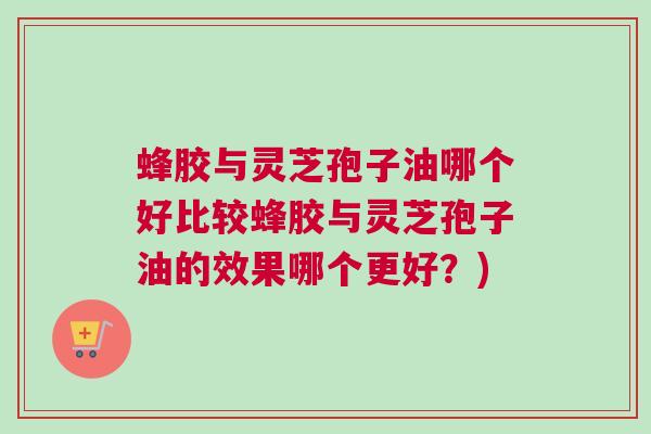 蜂胶与灵芝孢子油哪个好比较蜂胶与灵芝孢子油的效果哪个更好？)