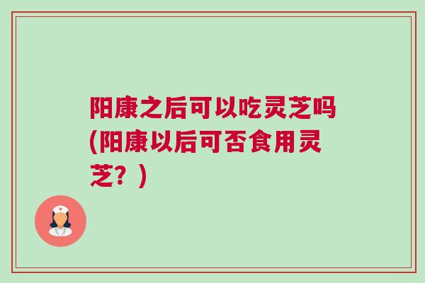 阳康之后可以吃灵芝吗(阳康以后可否食用灵芝？)
