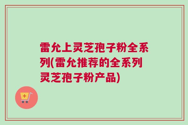 雷允上灵芝孢子粉全系列(雷允推荐的全系列灵芝孢子粉产品)