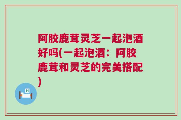 阿胶鹿茸灵芝一起泡酒好吗(一起泡酒：阿胶鹿茸和灵芝的完美搭配)