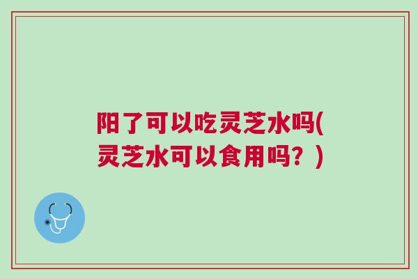 阳了可以吃灵芝水吗(灵芝水可以食用吗？)