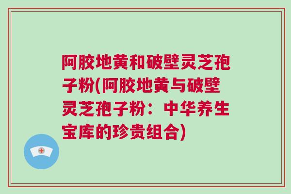 阿胶地黄和破壁灵芝孢子粉(阿胶地黄与破壁灵芝孢子粉：中华养生宝库的珍贵组合)