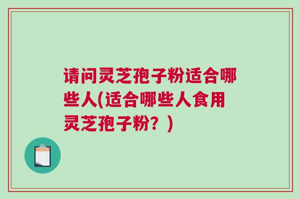 请问灵芝孢子粉适合哪些人(适合哪些人食用灵芝孢子粉？)