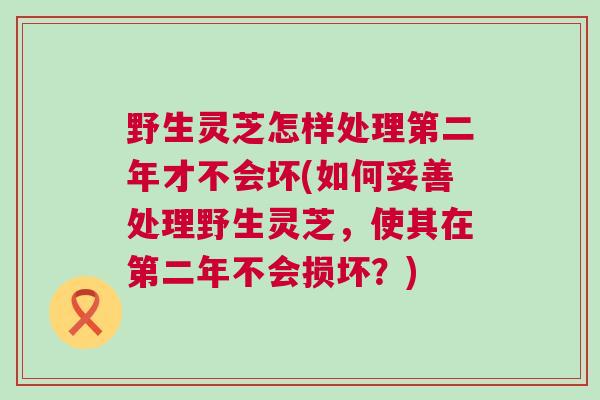 野生灵芝怎样处理第二年才不会坏(如何妥善处理野生灵芝，使其在第二年不会损坏？)