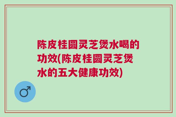 陈皮桂圆灵芝煲水喝的功效(陈皮桂圆灵芝煲水的五大健康功效)