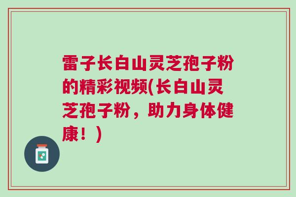 雷子长白山灵芝孢子粉的精彩视频(长白山灵芝孢子粉，助力身体健康！)