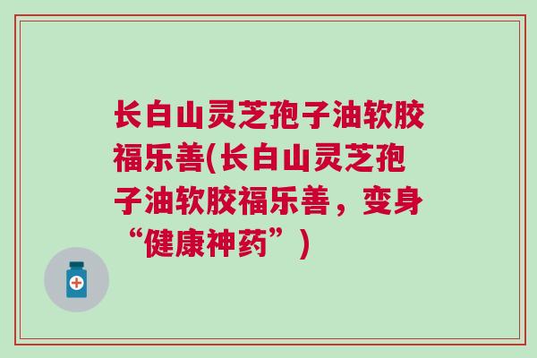 长白山灵芝孢子油软胶福乐善(长白山灵芝孢子油软胶福乐善,变身“健康神药”) 长白山灵芝孢子油软胶福乐善(长白山灵芝孢子油软胶福乐善,变身“健康神药”)