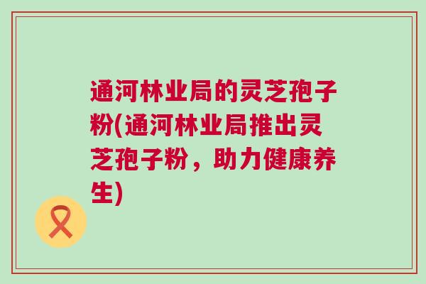 通河林业局的灵芝孢子粉(通河林业局推出灵芝孢子粉，助力健康养生)
