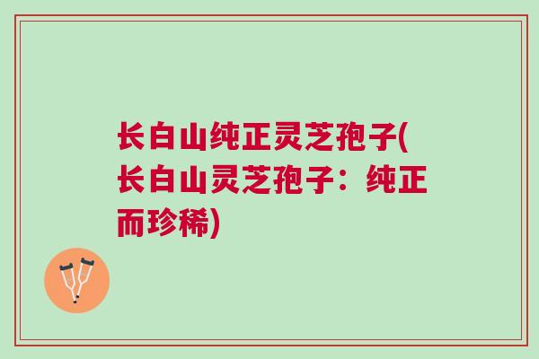 长白山纯正灵芝孢子(长白山灵芝孢子：纯正而珍稀)
