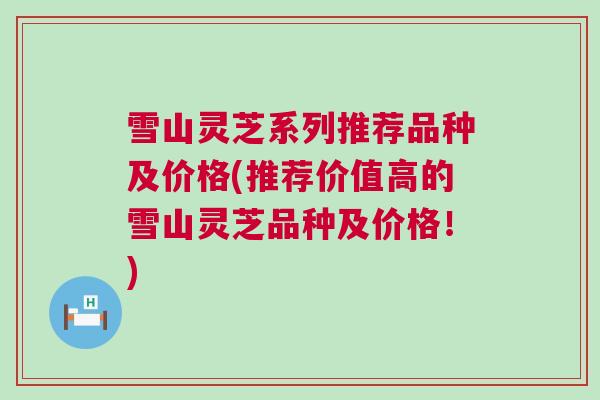雪山灵芝系列推荐品种及价格(推荐价值高的雪山灵芝品种及价格！)
