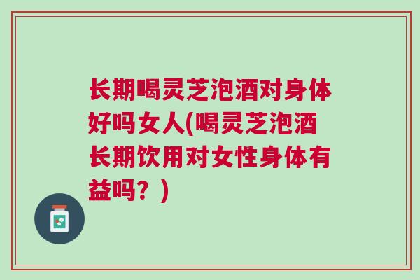 长期喝灵芝泡酒对身体好吗女人(喝灵芝泡酒长期饮用对女性身体有益吗?) 长期喝灵芝泡酒对身体好吗女人(喝灵芝泡酒长期饮用对女性身体有益吗?)