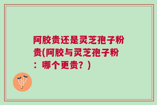 阿胶贵还是灵芝孢子粉贵(阿胶与灵芝孢子粉:哪个更贵?) 阿胶贵还是灵芝孢子粉贵(阿胶与灵芝孢子粉:哪个更贵?)