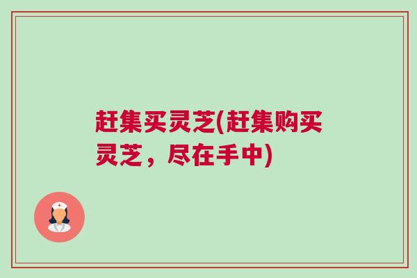 赶集买灵芝(赶集购买灵芝,尽在手中) 赶集买灵芝(赶集购买灵芝,尽在手中)