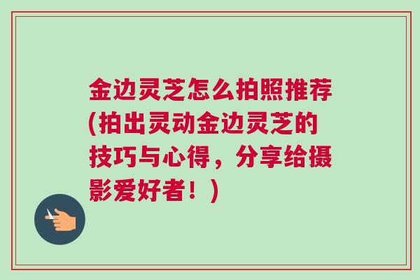 金边灵芝怎么拍照推荐(拍出灵动金边灵芝的技巧与心得,分享给摄影爱好者!) 金边灵芝怎么拍照推荐(拍出灵动金边灵芝的技巧与心得,分享给摄影爱好者!)
