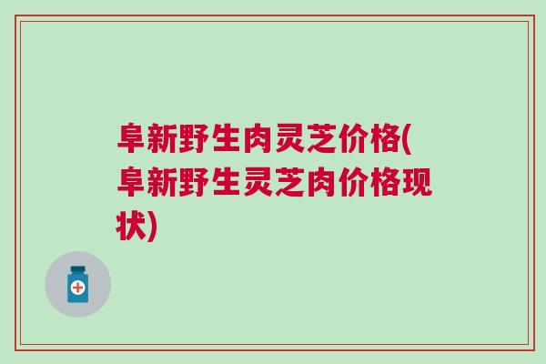 阜新野生肉灵芝价格(阜新野生灵芝肉价格现状)
