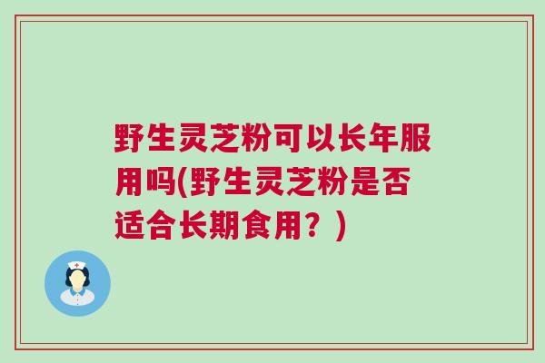 野生灵芝粉可以长年服用吗(野生灵芝粉是否适合长期食用？)