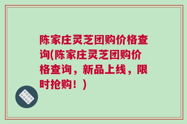 陈家庄灵芝团购价格查询(陈家庄灵芝团购价格查询，新品上线，限时抢购！)