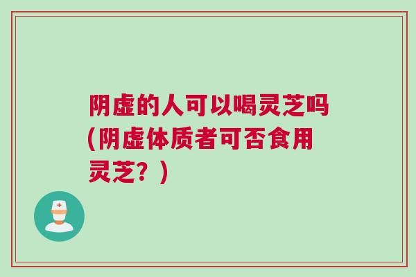 阴虚的人可以喝灵芝吗(阴虚体质者可否食用灵芝?) 阴虚的人可以喝灵芝吗(阴虚体质者可否食用灵芝?)