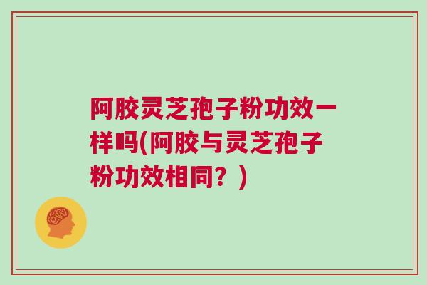 阿胶灵芝孢子粉功效一样吗(阿胶与灵芝孢子粉功效相同？)
