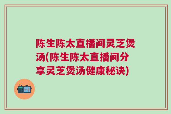 陈生陈太直播间灵芝煲汤(陈生陈太直播间分享灵芝煲汤健康秘诀)