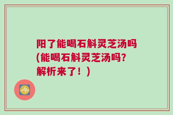 阳了能喝石斛灵芝汤吗(能喝石斛灵芝汤吗？解析来了！)