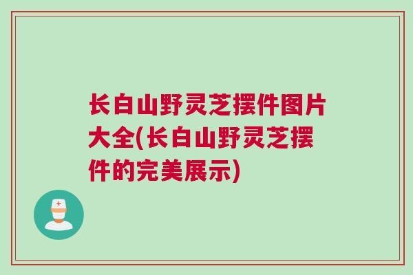 长白山野灵芝摆件图片大全(长白山野灵芝摆件的完美展示)