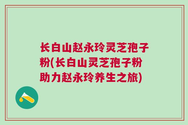 长白山赵永玲灵芝孢子粉(长白山灵芝孢子粉助力赵永玲养生之旅)