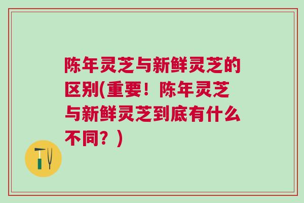 陈年灵芝与新鲜灵芝的区别(重要！陈年灵芝与新鲜灵芝到底有什么不同？)