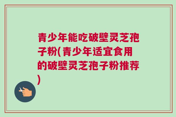 青少年能吃破壁灵芝孢子粉(青少年适宜食用的破壁灵芝孢子粉推荐) 青少年能吃破壁灵芝孢子粉(青少年适宜食用的破壁灵芝孢子粉推荐)