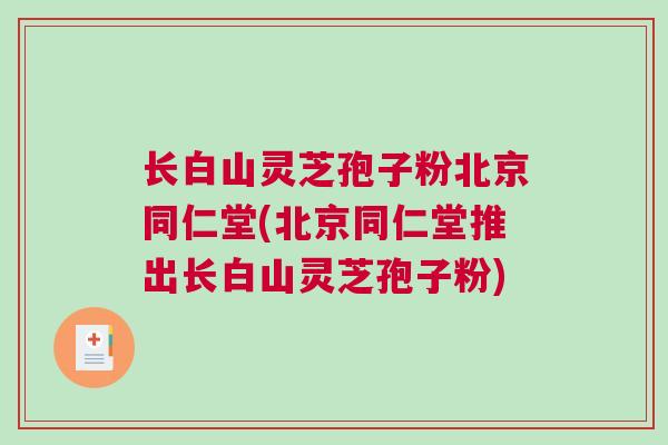 长白山灵芝孢子粉北京同仁堂(北京同仁堂推出长白山灵芝孢子粉)