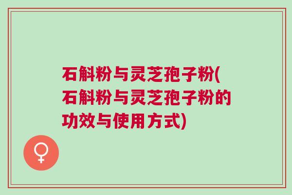 石斛粉与灵芝孢子粉(石斛粉与灵芝孢子粉的功效与使用方式)
