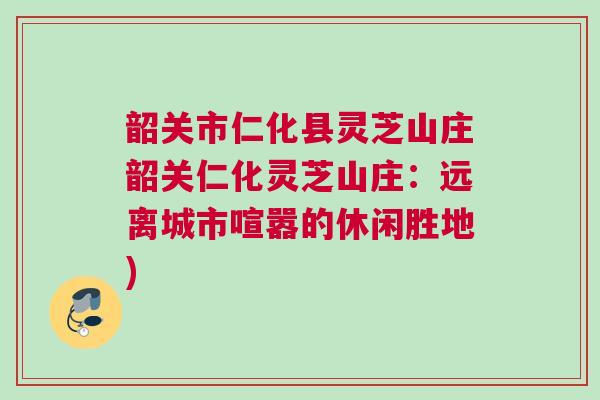 韶关市仁化县灵芝山庄韶关仁化灵芝山庄:远离城市喧嚣的休闲胜地) 韶关市仁化县灵芝山庄韶关仁化灵芝山庄:远离城市喧嚣的休闲胜地)
