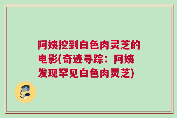 阿姨挖到白色肉灵芝的电影(奇迹寻踪：阿姨发现罕见白色肉灵芝)