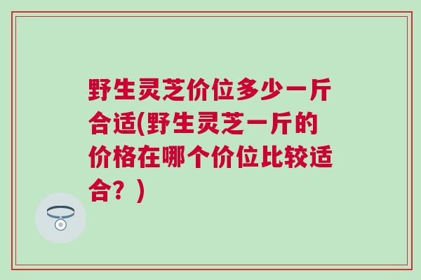 野生灵芝价位多少一斤合适(野生灵芝一斤的价格在哪个价位比较适合？)
