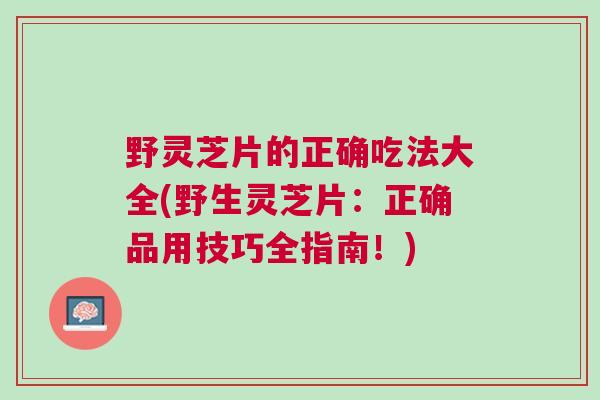 野灵芝片的正确吃法大全(野生灵芝片：正确品用技巧全指南！)