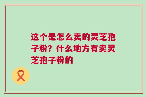 这个是怎么卖的灵芝孢子粉？什么地方有卖灵芝孢子粉的