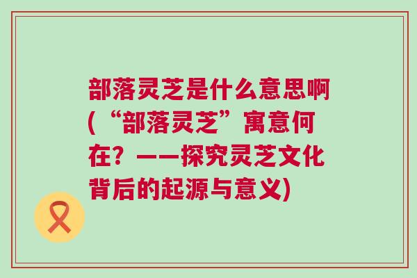 部落灵芝是什么意思啊(“部落灵芝”寓意何在?——探究灵芝文化背后的起源与意义) 部落灵芝是什么意思啊(“部落灵芝”寓意何在?——探究灵芝文化背后的起源与意义)
