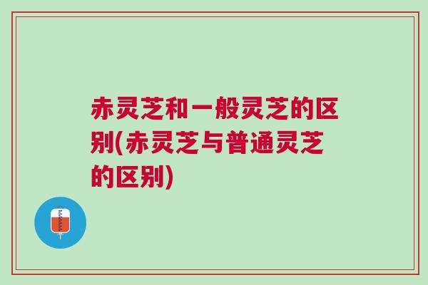 赤灵芝和一般灵芝的区别(赤灵芝与普通灵芝的区别) 赤灵芝和一般灵芝的区别(赤灵芝与普通灵芝的区别)