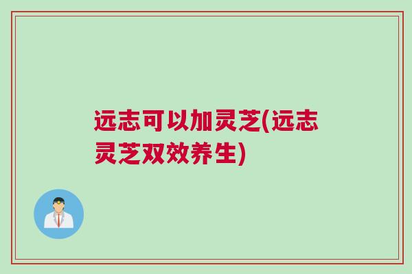 远志可以加灵芝(远志灵芝双效养生) 远志可以加灵芝(远志灵芝双效养生)
