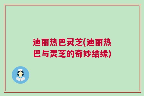 迪丽热巴灵芝(迪丽热巴与灵芝的奇妙结缘)