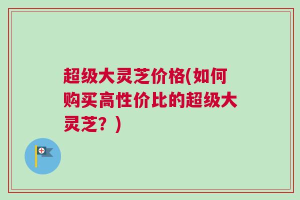 超级大灵芝价格(如何购买高性价比的超级大灵芝？)