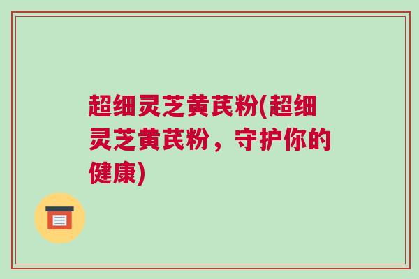 超细灵芝黄芪粉(超细灵芝黄芪粉，守护你的健康)