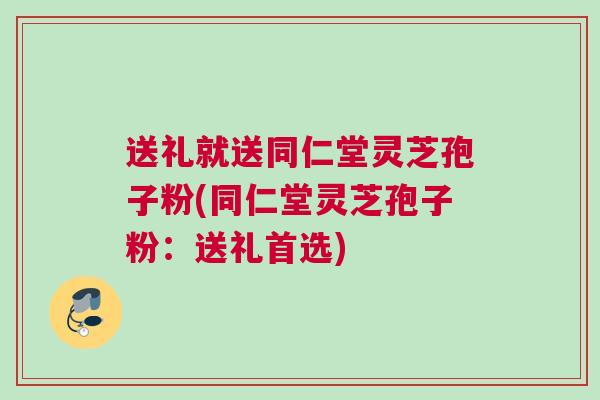 送礼就送同仁堂灵芝孢子粉(同仁堂灵芝孢子粉：送礼首选)