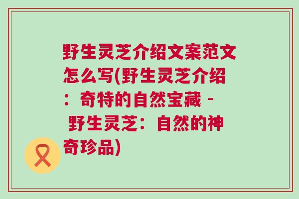 野生灵芝介绍文案范文怎么写(野生灵芝介绍：奇特的自然宝藏 - 野生灵芝：自然的神奇珍品)