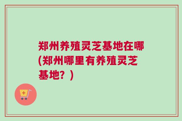 郑州养殖灵芝基地在哪(郑州哪里有养殖灵芝基地？)