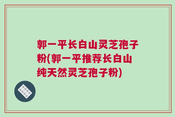 郭一平长白山灵芝孢子粉(郭一平推荐长白山纯天然灵芝孢子粉)