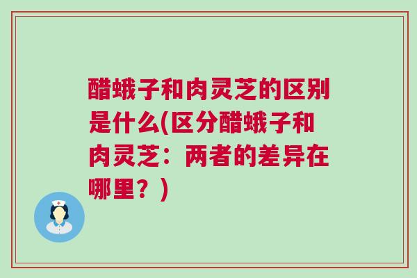 醋蛾子和肉灵芝的区别是什么(区分醋蛾子和肉灵芝：两者的差异在哪里？)