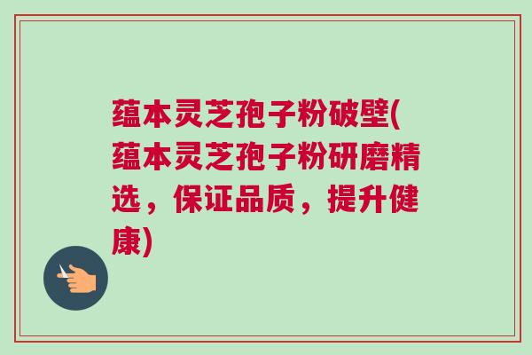 蕴本灵芝孢子粉破壁(蕴本灵芝孢子粉研磨精选，保证品质，提升健康)