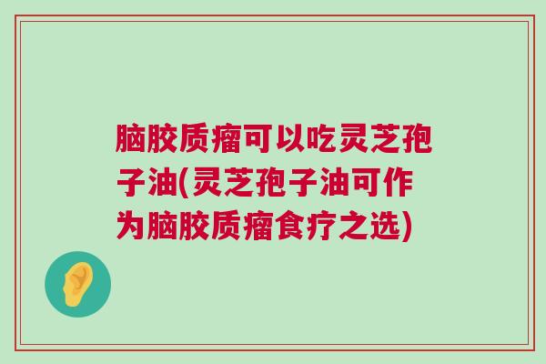 脑胶质瘤可以吃灵芝孢子油(灵芝孢子油可作为脑胶质瘤食疗之选)