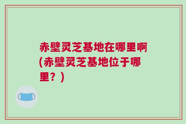 赤壁灵芝基地在哪里啊(赤壁灵芝基地位于哪里？)